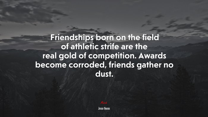 Friendships born on the field of athletic strife are the real gold of competition. Awards become corroded, friends gather no dust. | Jesse Owens quote