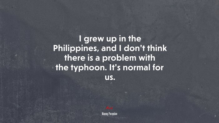 I grew up in the Philippines, and I don’t think there is a problem with the typhoon. It’s normal for us. | Manny Pacquiao quote
