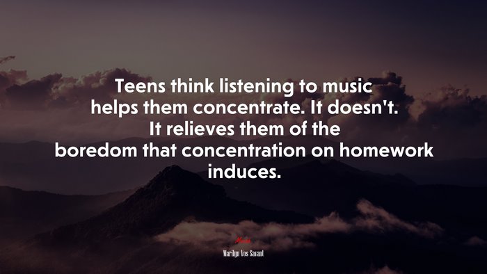 Teens think listening to music helps them concentrate. It doesn’t. It relieves them of the boredom that concentration on homework induces. | Marilyn Vos Savant quote