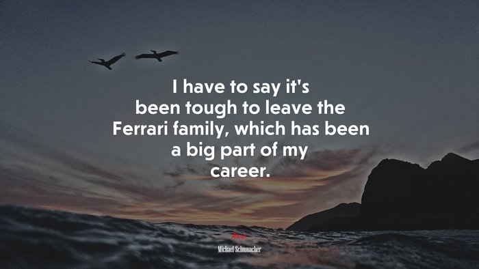 I have to say it’s been tough to leave the Ferrari family, which has been a big part of my career. | Michael Schumacher quote