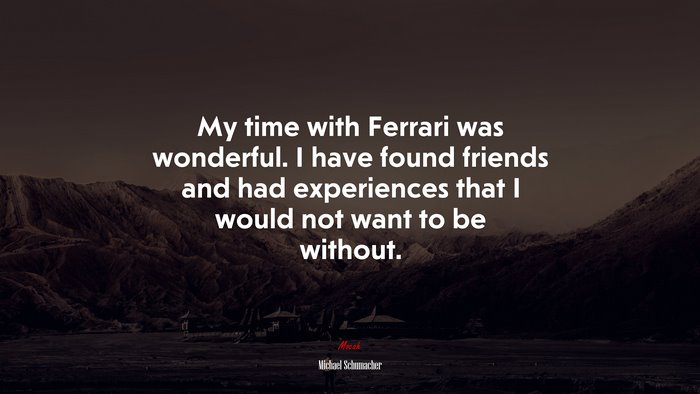 My time with Ferrari was wonderful. I have found friends and had experiences that I would not want to be without. | Michael Schumacher quote