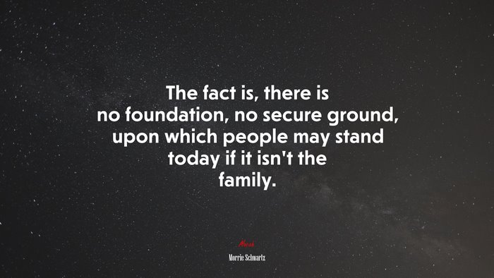 The fact is, there is no foundation, no secure ground, upon which people may stand today if it isn’t the family. | Morrie Schwartz quote