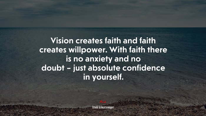 Vision creates faith and faith creates willpower. With faith there is no anxiety and no doubt – just absolute confidence in yourself. | Arnold Schwarzenegger quote