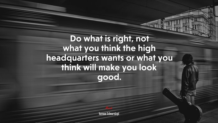 Do what is right, not what you think the high headquarters wants or what you think will make you look good. | Norman Schwarzkopf quote