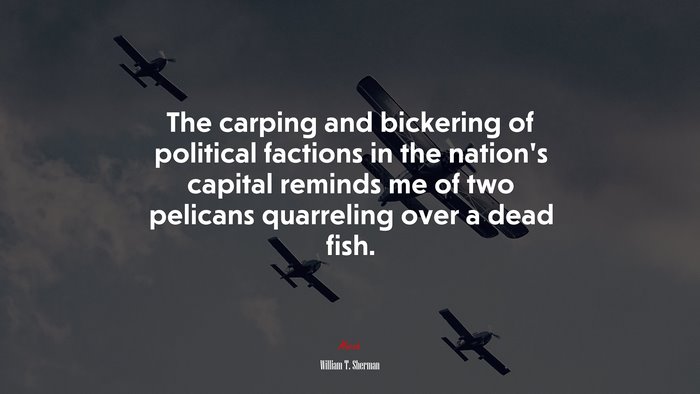 The carping and bickering of political factions in the nation’s capital reminds me of two pelicans quarreling over a dead fish. | William T. Sherman quote