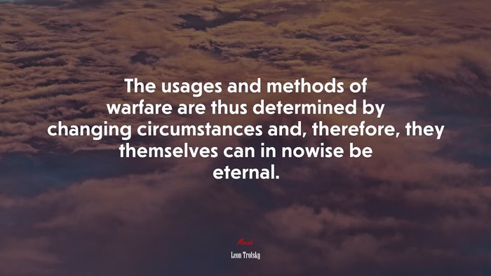 The usages and methods of warfare are thus determined by changing circumstances and, therefore, they themselves can in nowise be eternal. | Leon Trotsky quote