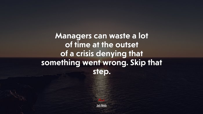 Managers can waste a lot of time at the outset of a crisis denying that something went wrong. Skip that step. | Jack Welch quote