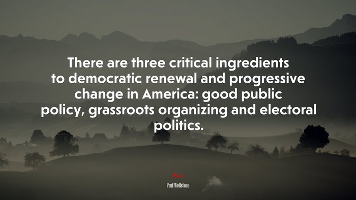 There are three critical ingredients to democratic renewal and progressive change in America: good public policy, grassroots organizing and electoral politics. | Paul Wellstone quote