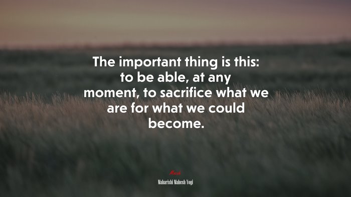 The important thing is this: to be able, at any moment, to sacrifice what we are for what we could become. | Maharishi Mahesh Yogi quote