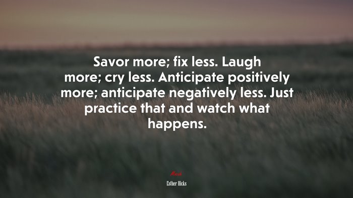 Savor more; fix less. Laugh more; cry less. Anticipate positively more; anticipate negatively less. Just practice that and watch what happens. | Esther Hicks quote