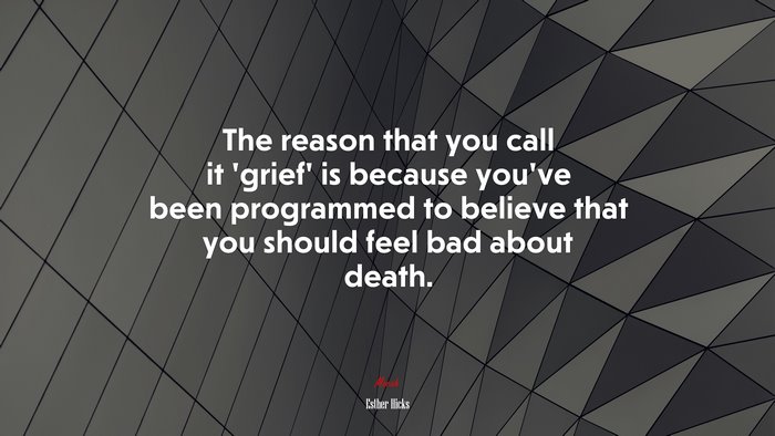 The reason that you call it ‘grief’ is because you’ve been programmed to believe that you should feel bad about death. | Esther Hicks quote