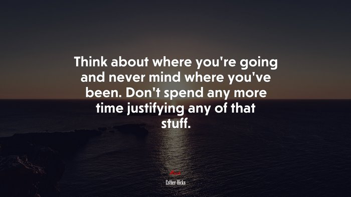 Think about where you’re going and never mind where you’ve been. Don’t spend any more time justifying any of that stuff. | Esther Hicks quote