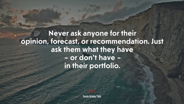 Never ask anyone for their opinion, forecast, or recommendation. Just ask them what they have – or don’t have – in their portfolio. | Nassim Nicholas Taleb quote