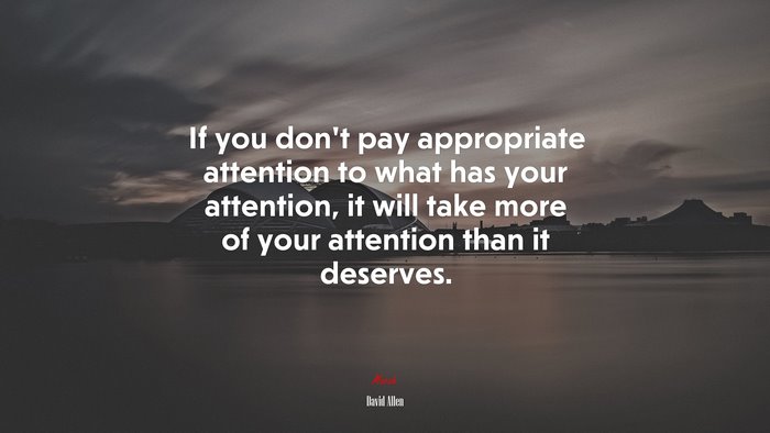 If you don’t pay appropriate attention to what has your attention, it will take more of your attention than it deserves. | David Allen quote
