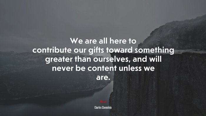 We are all here to contribute our gifts toward something greater than ourselves, and will never be content unless we are. | Charles Eisenstein quote
