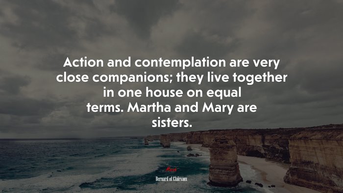 Action and contemplation are very close companions; they live together in one house on equal terms. Martha and Mary are sisters. | Bernard of Clairvaux quote
