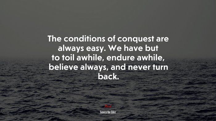 The conditions of conquest are always easy. We have but to toil awhile, endure awhile, believe always, and never turn back. | Seneca the Elder quote