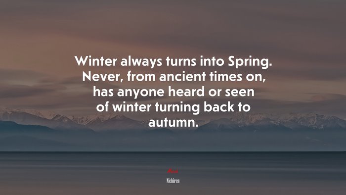 Winter always turns into Spring. Never, from ancient times on, has anyone heard or seen of winter turning back to autumn. | Nichiren quote