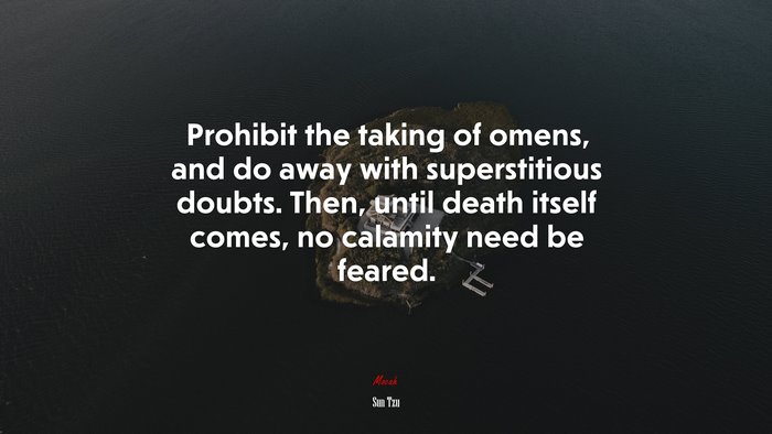 Prohibit the taking of omens, and do away with superstitious doubts. Then, until death itself comes, no calamity need be feared. | Sun Tzu quote