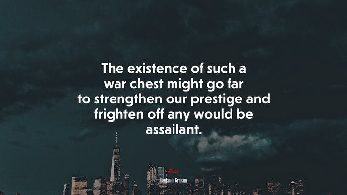 The existence of such a war chest might go far to strengthen our prestige and frighten off any would be assailant. | Benjamin Graham quote