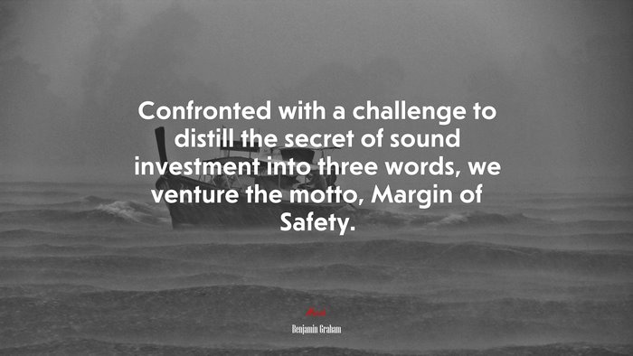 Confronted with a challenge to distill the secret of sound investment into three words, we venture the motto, Margin of Safety. | Benjamin Graham quote