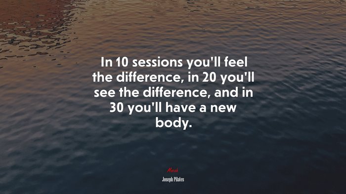 In 10 sessions you’ll feel the difference, in 20 you’ll see the difference, and in 30 you’ll have a new body. | Joseph Pilates quote