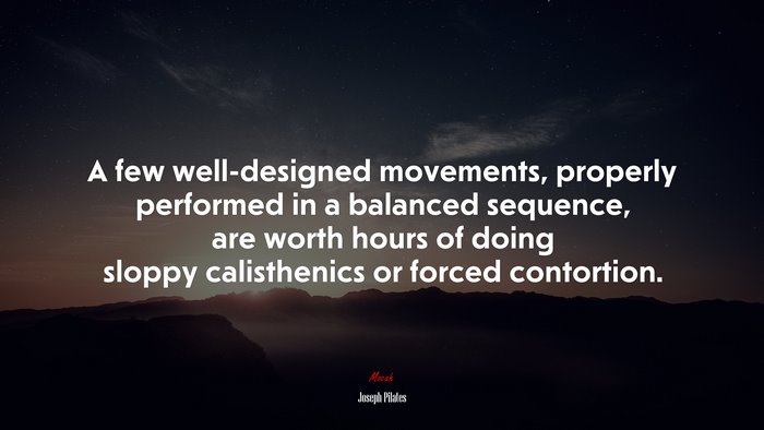 A few well-designed movements, properly performed in a balanced sequence, are worth hours of doing sloppy calisthenics or forced contortion. | Joseph Pilates quote