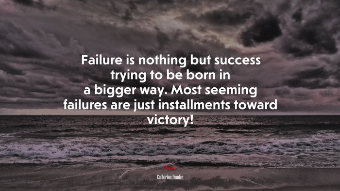 Failure is nothing but success trying to be born in a bigger way. Most seeming failures are just installments toward victory! | Catherine Ponder quote
