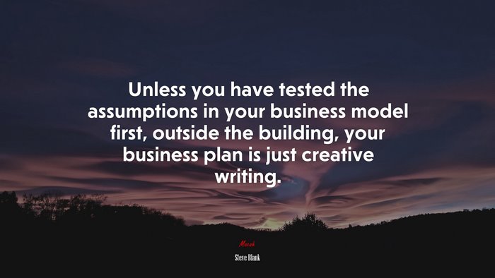 Unless you have tested the assumptions in your business model first, outside the building, your business plan is just creative writing. | Steve Blank quote