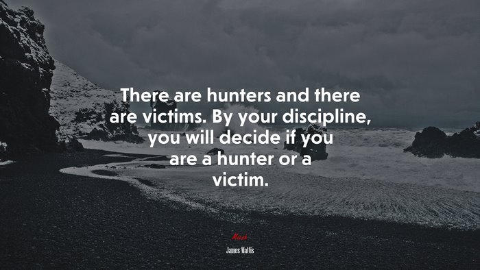 There are hunters and there are victims. By your discipline, you will decide if you are a hunter or a victim. | James Mattis quote