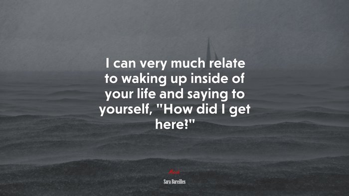 I can very much relate to waking up inside of your life and saying to yourself, “How did I get here?” | Sara Bareilles quote