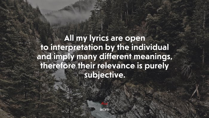 All my lyrics are open to interpretation by the individual and imply many different meanings, therefore their relevance is purely subjective. | Ian Curtis quote