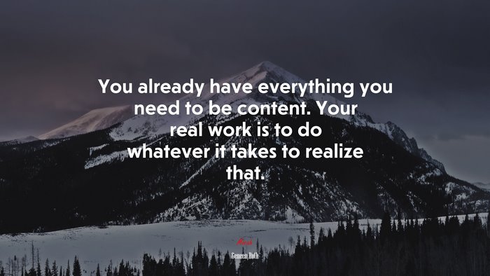 You already have everything you need to be content. Your real work is to do whatever it takes to realize that. | Geneen Roth quote