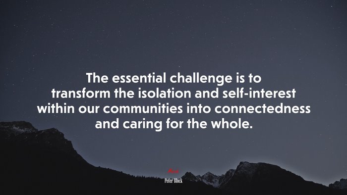 The essential challenge is to transform the isolation and self-interest within our communities into connectedness and caring for the whole. | Peter Block quote