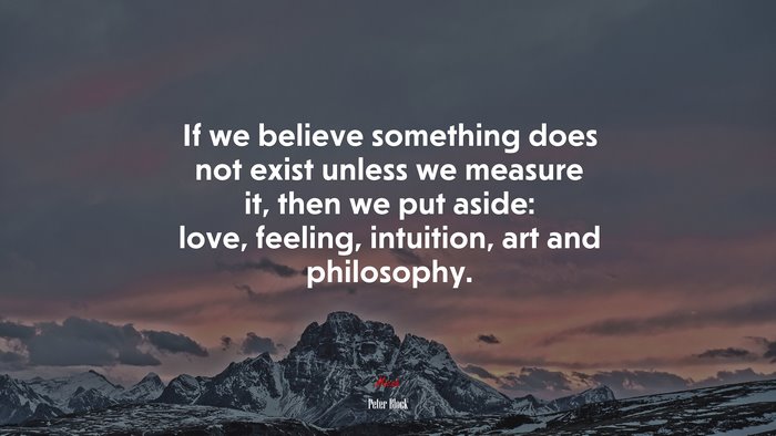 If we believe something does not exist unless we measure it, then we put aside: love, feeling, intuition, art and philosophy. | Peter Block quote