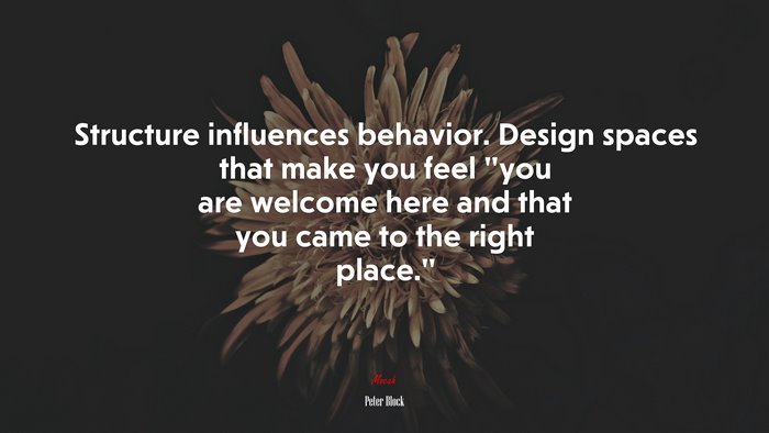 Structure influences behavior. Design spaces that make you feel “you are welcome here and that you came to the right place.” | Peter Block quote