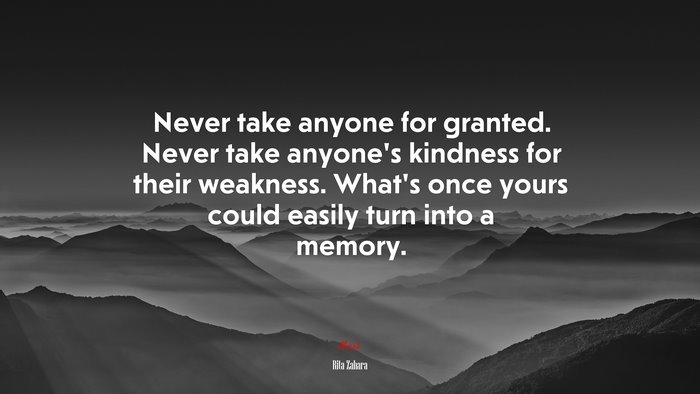 Never take anyone for granted. Never take anyone’s kindness for their weakness. What’s once yours could easily turn into a memory. | Rita Zahara quote