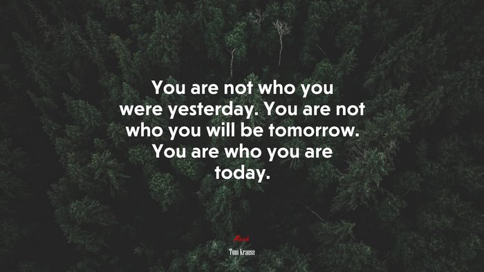 You are not who you were yesterday. You are not who you will be tomorrow. You are who you are today. | Tom Krause quote