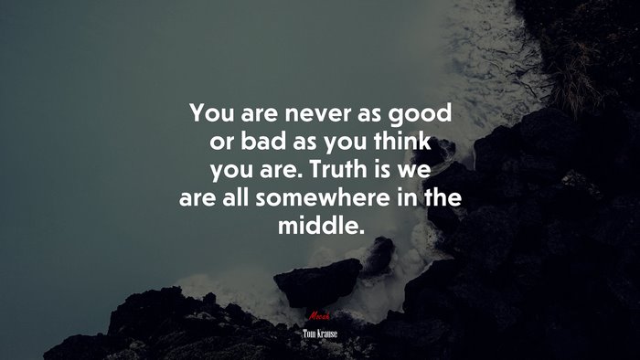 You are never as good or bad as you think you are. Truth is we are all somewhere in the middle. | Tom Krause quote