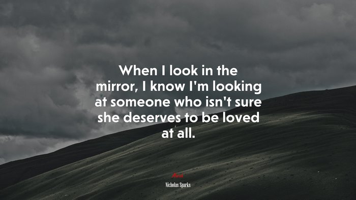When I look in the mirror, I know I’m looking at someone who isn’t sure she deserves to be loved at all. | Nicholas Sparks quote