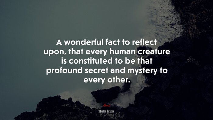 A wonderful fact to reflect upon, that every human creature is constituted to be that profound secret and mystery to every other. | Charles Dickens quote