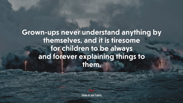 Grown-ups never understand anything by themselves, and it is tiresome for children to be always and forever explaining things to them. | Antoine de Saint-Exupéry quote