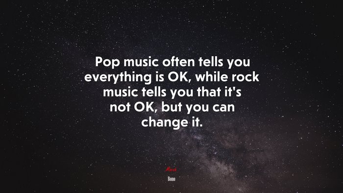 Pop music often tells you everything is OK, while rock music tells you that it’s not OK, but you can change it. | Bono quote