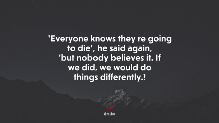 ‘Everyone knows they re going to die’, he said again, ’but nobody believes it. If we did, we would do things differently.? | Mitch Albom quote