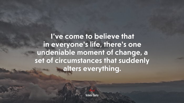 I’ve come to believe that in everyone’s life, there’s one undeniable moment of change, a set of circumstances that suddenly alters everything. | Nicholas Sparks quote