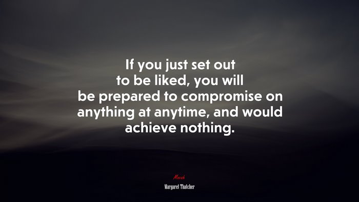 If you just set out to be liked, you will be prepared to compromise on anything at anytime, and would achieve nothing. | Margaret Thatcher quote