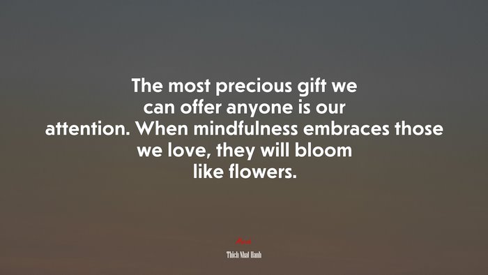 The most precious gift we can offer anyone is our attention. When mindfulness embraces those we love, they will bloom like flowers. | Thich Nhat Hanh quote