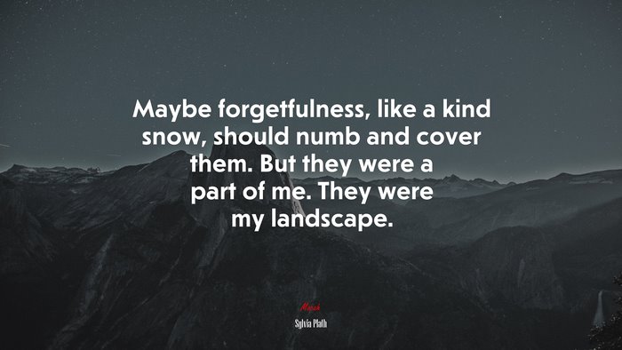 Maybe forgetfulness, like a kind snow, should numb and cover them. But they were a part of me. They were my landscape. | Sylvia Plath quote