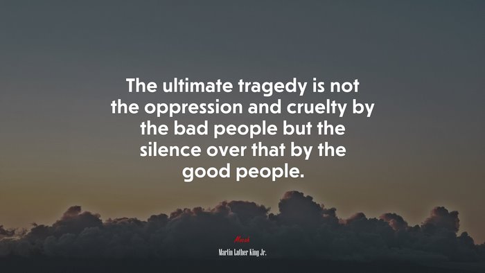 The ultimate tragedy is not the oppression and cruelty by the bad people but the silence over that by the good people. | Martin Luther King Jr. quote