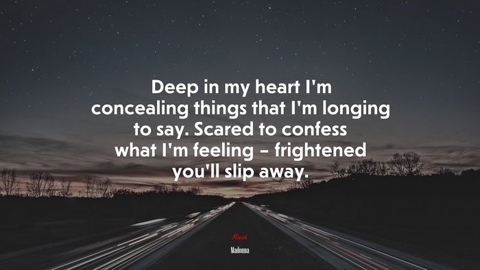 Deep in my heart I’m concealing things that I’m longing to say. Scared to confess what I’m feeling – frightened you’ll slip away. | Madonna quote